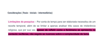 Limitações da pesquisa - Por conta do tempo para ser elaborada necessitou de um
recorte temporal, além de se limitar a apenas analisar três casos de intolerância
religiosa, que por sua vez, apesar de refletir como o fenômeno se apresenta no
contexto recifense, não esgota as nuances sobre a complexidade do tema.
Considerações ( ﬁnais - iniciais - intermediárias)
 