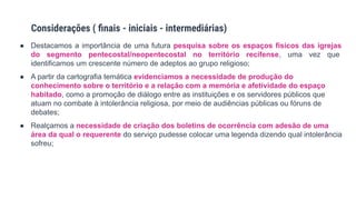 ● Destacamos a importância de uma futura pesquisa sobre os espaços físicos das igrejas
do segmento pentecostal/neopentecostal no território recifense, uma vez que
identificamos um crescente número de adeptos ao grupo religioso;
● A partir da cartografia temática evidenciamos a necessidade de produção do
conhecimento sobre o território e a relação com a memória e afetividade do espaço
habitado, como a promoção de diálogo entre as instituições e os servidores públicos que
atuam no combate à intolerância religiosa, por meio de audiências públicas ou fóruns de
debates;
● Realçamos a necessidade de criação dos boletins de ocorrência com adesão de uma
área da qual o requerente do serviço pudesse colocar uma legenda dizendo qual intolerância
sofreu;
Considerações ( ﬁnais - iniciais - intermediárias)
 