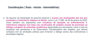 ● Ao decorrer da dissertação foi possível observar o avanço nas atualizações das leis que
combatem à intolerância religiosa no Recife, como a Lei 17.685, de 26 de janeiro de 2022.
Como também nos deparamos com iniciativas de atuações ao enfrentamento à
intolerância religiosa com base nas construções de projetos sociais de promoção ao
diálogo e projetos de extensões acadêmicas organizadas por educadores, como o caso do
(re)plantio das gameleiras e do Observatório Transdisciplinar das religiões, que articula
conteúdo com as atividades práticas para fomentar o diálogo acerca das controvérsias e
pluralidade religiosa.
Considerações ( ﬁnais - iniciais - intermediárias)
 