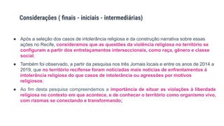 ● Após a seleção dos casos de intolerância religiosa e da construção narrativa sobre essas
ações no Recife, consideramos que as questões da violência religiosa no território se
configuram a partir dos entrelaçamentos interseccionais, como raça, gênero e classe
social;
● Também foi observado, a partir da pesquisa nos três Jornais locais e entre os anos de 2014 a
2019, que no território recifense foram noticiadas mais notícias de enfrentamentos à
intolerância religiosa do que casos de intolerância ou agressões por motivos
religiosos;
● Ao fim desta pesquisa compreendemos a importância de situar as violações à liberdade
religiosa no contexto em que acontece, e de conhecer o território como organismo vivo,
com rizomas se conectando e transformando;
Considerações ( ﬁnais - iniciais - intermediárias)
 