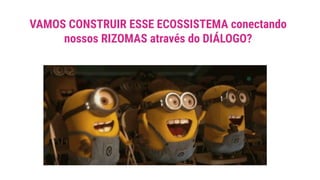 VAMOS CONSTRUIR ESSE ECOSSISTEMA conectando
nossos RIZOMAS através do DIÁLOGO?
 