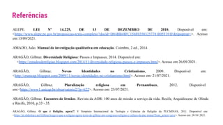 Referências
ALEPE. LEI Nº 14.225, DE 13 DE DEZEMBRO DE 2010, Disponível em:
<https://www.alepe.pe.gov.br/proposicao-texto-completo/?docid=D84BB48FC156F03503257781005F391F&tipoprop=>. Acesso
em:13/09/2021.
AMADO, João. Manual de investigação qualitativa em educação. Coimbra, 2 ed., 2014.
ARAGÃO, Gilbraz. Diversidade Religiosa: Passos e Impasses, 2014. Disponível em:
<https://estudosdereligiao.blogspot.com/2014/11/diversidade-religiosa-passos-e-impasses.html>. Acesso em 26/09/2021.
ARAGÃO, Gilbraz. Novas Identidades no Cristianismo, 2009. Disponível em:
<http://crunicap.blogspot.com/2009/11/novas-identidades-no-cristianismo.html>. Acesso em: 21/07/2021.
ARAGÃO, Gilbraz. Pluralização religiosa em Pernambuco, 2012. Disponível
em:<https://www1.unicap.br/observatorio2/?p=622>. Acesso em: 25/07/2021.
ARAGÃO, Gilbraz. Encontro de Irmãos. Revista da AOR: 100 anos de missão a serviço da vida. Recife, Arquidiocese de Olinda
e Recife, 2010, p.33 - 35.
ARAGÃO, Gilbraz. O que é Religião, agora?! V Simpósio Internacional de Teologia e Ciências da Religião da PUCMINAS, 2011. Disponível em:
<https://pt.slideshare.net/GilbrazArago/o-que-e-religiao-agora-texto-de-gilbraz-pro-congresso-religiao-e-cultura-da-puc-minas?from_action=save>. Acesso em: 28/10/ 2021.
 