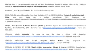 BERGER, Peter L. Una gloria remota: avere fode nell’epoca del pluralismo. Bologna: II Mulino, 1994, p.48. In: TEIXEIRA,
Faustino. O fundamentalismo em tempos de pluralismo religioso, São Paulo: Paulinas, 2008, p. 69-80.
BOURDIEU, Pierre. O poder simbólico. Rio de Janeiro:Bertrand Brasil, 2007.
BOHR, Niels. The unity of Knowledge. Nova York: Doubleday, 1995. In: ARAGÃO, Gilbraz. Teologia, Transdisciplinaridade e
Física: uma nova lógica para o diálogo inter-religioso, 2011. Disponível em:
<https://www1.unicap.br/observatorio2/wp-content/uploads/2011/02/sobre-TEOLOGIA-transdisciplinaridade-e-f%C3%ADsica.pdf
>. Acesso em: 25/07/2021.
BRASIL. Plano Nacional de Direitos Humanos (PNDH-3). Secretaria Especial dos Direitos Humanos da Presidência da
República, Brasília:SEDH/PR, 2009. Disponível em: <https://direito.mppr.mp.br/arquivos/File/PNDH3.pdf>. Acesso em:
30/06/2021.
CÂMARA, Isabelle. Quilombo: Em nome da mãe, dos filhos e Orixás, 2014. Disponível:
<https://revistacontinente.com.br/edicoes/162/quilombo--em-nome-da-mae--dos-filhos-e-orixas>. Acesso em: 30/07/2021.
CÂMARA MUNICIPAL DO RECIFE. Biografia Michele Collins, 2021. Disponível em:
<https://www.recife.pe.leg.br/vereadores/legislatura-2021-2024/michele-collins>. Acesso em:30/08/2021.
CÂMARA MUNICIPAL DO RECIFE. Michele Collins homenageia o Círculo de Oração, 06/02/2014. Disponível em:
<https://www.recife.pe.leg.br/comunicacao/noticias/michele-collins-homenageia-o-circulo-de-oracao>. Acesso: 12/09/2021.
 