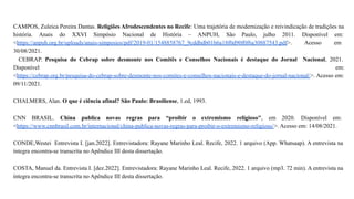 CAMPOS, Zuleica Pereira Dantas. Religiões Afrodescendentes no Recife: Uma trajetória de modernização e reivindicação de tradições na
história. Anais do XXVI Simpósio Nacional de História – ANPUH, São Paulo, julho 2011. Disponível em:
<https://anpuh.org.br/uploads/anais-simposios/pdf/2019-01/1548858767_9cddbdb01b6a18f0d90f0f6a30887543.pdf>. Acesso em
30/08/2021.
CEBRAP. Pesquisa do Cebrap sobre desmonte nos Comitês e Conselhos Nacionais é destaque do Jornal Nacional, 2021.
Disponível em:
<https://cebrap.org.br/pesquisa-do-cebrap-sobre-desmonte-nos-comites-e-conselhos-nacionais-e-destaque-do-jornal-nacional/>. Acesso em:
09/11/2021.
CHALMERS, Alan. O que é ciência afinal? São Paulo: Brasiliense, 1.ed, 1993.
CNN BRASIL. China publica novas regras para “proibir o extremismo religioso", em 2020. Disponível em:
<https://www.cnnbrasil.com.br/internacional/china-publica-novas-regras-para-proibir-o-extremismo-religioso/>. Acesso em: 14/08/2021.
CONDE,Westei Entrevista I. [jan.2022]. Entrevistadora: Rayane Marinho Leal. Recife, 2022. 1 arquivo (App. Whatsaap). A entrevista na
íntegra encontra-se transcrita no Apêndice III desta dissertação.
COSTA, Manuel da. Entrevista I. [dez.2022]. Entrevistadora: Rayane Marinho Leal. Recife, 2022. 1 arquivo (mp3. 72 min). A entrevista na
íntegra encontra-se transcrita no Apêndice III desta dissertação.
 