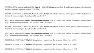 CULTURA PE.Terreiro de candomblé Obá Ogunté – Sítio Pai Adão passa por obras de melhorias e restauro, editoria cultura
popular e artesanato, patrimônio cultural, 17/11/2020.
CUNHA, Christina Vital da; MENEZES, Renata de Castro. Religião em conexão: Números, direitos, pessoas. Publicação Sazonal do
Instituto de estudo da religião, Rio de Janeiro:RJ, setembro/2014.
CURY, Carlos Roberto Jamil. Por uma concepção do Estado Laico, 2018. In: CUNHA, Luiz Antônio; D’Avila-Levy, Claudia Masini
(Org.). Embates em torno do Estado Laico,São Paulo: SBPC, 2018, 41-53.
CUNHA, Christina Vital da; MENEZES, Renata de Castro. Religião em conexão: Números, direitos, pessoas. Publicação Sazonal do
Instituto de estudo da religião, Rio de Janeiro:RJ, setembro/2014.
CURY, Carlos Roberto Jamil. Por uma concepção do Estado Laico, 2018. In: CUNHA, Luiz Antônio; D’Avila-Levy, Claudia Masini
(Org.). Embates em torno do Estado Laico,São Paulo: SBPC, 2018, 41-53.
DELEUZE, G.; GUATTARI, F. Mil platôs: do capitalismo à esquizofrenia. Rio de Janeiro: Editora 34, v. 1, 1996.
DELEUZE, G.; GUATTARI, F. Mil platôs: do capitalismo à esquizofrenia. Rio de Janeiro: Editora 34, v. 3.,1997.
DELEUZE, G.; GUATTARI, F. Mil platôs: do capitalismo à esquizofrenia. Rio de Janeiro: Editora 34, v. 4., 1997.
 