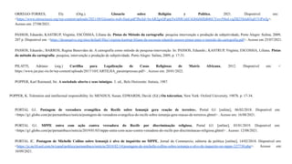 ORREGO-TORRES, Ely (Org.). Glosario sobre Religión y Política, 2021. Disponível em:
<https://www.otroscruces.org/wp-content/uploads/2021/08/Glosario-web-final.pdf?fbclid=IwAR2gxQFqrpTwDMUnhUiGbfaMJhB4bUYnvrNhsLvqZB25Srtd43q81VtPwfg>.
Acesso em: 27/08/2021.
PASSOS, Eduardo; KASTRUP, Virgínia; ESCÓSSIA, Liliana da. Pistas do Método da cartografia: pesquisa intervenção e produção de subjetividade, Porto Alegre: Sulina, 2009,
207 p. Disponível em: <https://desarquivo.org/sites/default/files/virginia-kastrup-liliana-da-escossia-eduardo-passos-pistas-para-o-metodo-da-cartografia.pdf>. Acesso em 25/07/2021.
PASSOS, Eduardo.; BARROS, Regina Benevides de. A cartografia como método de pesquisa-intervenção. In: PASSOS, Eduardo.; KASTRUP, Virgínia; ESCOSSIA, Liliana. Pistas
do método da cartografia: pesquisa, intervenção e produção de subjetividade. Porto Alegre: Sulina, 2009, p. 17-31.
PILATTI, Adriano (org.) Cartilha para Legalização de Casas Religiosas de Matriz Africana, 2012. Disponível em: <
https://www.jur.puc-rio.br/wp-content/uploads/2017/10/CARTILHA_paraimpressao.pdf> . Acesso em: 20/01/2022.
POPPER, Karl Raimund, Sir. A sociedade aberta e seus inimigos. 3. ed., Belo Horizonte: Itatiaia, 1987.
POPPER, K. Toleration and intellectual responsibility. In: MENDUS, Susan; EDWARDS, David. (Ed.).On toleration, New York: Oxford University, 1987b. p. 17-34.
PORTAL G1. Postagem de vereadora evangélica do Recife sobre Iemanjá gera reação de terreiros, Portal G1 [online], 06/02/2018. Disponível em:
<https://g1.globo.com/pe/pernambuco/noticia/postagem-de-vereadora-evangelica-do-recife-sobre-iemanja-gera-reacao-de-terreiros.ghtml> . Acesso em: 16/08/2021.
PORTAL G1. MPPE entra com ação contra vereadora do Recife por discriminação religiosa, Portal G1 [online], 03/01/2019. Disponível em:
<https://g1.globo.com/pe/pernambuco/noticia/2019/01/03/mppe-entra-com-acao-contra-vereadora-do-recife-por-discriminacao-religiosa.ghtml> . Acesso: 12/08/2021.
PORTAL JC. Postagem de Michelle Collins sobre Iemanjá é alvo de inquérito no MPPE, Jornal do Commercio, editoria de política [online], 14/02/2018. Disponível em:
<https://jc.ne10.uol.com.br/canal/politica/pernambuco/noticia/2018/02/14/postagem-de-michelle-collins-sobre-iemanja-e-alvo-de-inquerito-no-mppe-327730.php>. Acesso em:
10/09/2021.
 