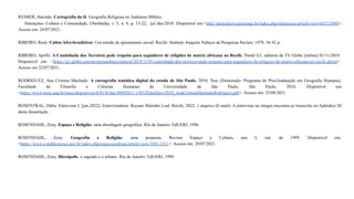 REIMER, Haroldo. Cartografia da fé: Geografia Religiosa no Judaísmo Bíblico
Interações- Cultura e Comunidade, Uberlândia, v. 5, n. 8, p. 13-22, jul./dez/2010. Disponível em:<http://periodicos.pucminas.br/index.php/interacoes/article/view/6437/5890>.
Acesso em: 24/07/2021.
RIBEIRO, René. Cultos Afro-brasileiros: Um estudo de ajustamento social. Recife: Instituto Joaquim Nabuco de Pesquisas Sociais, 1978. 36-42 p.
RIBEIRO, Aprilli. A Caminhada dos Terreiros pede respeito para seguidores de religiões de matriz africana no Recife, Portal G1, editoria da TV Globo [online] 01/11/2019.
Disponível em: <https://g1.globo.com/pe/pernambuco/noticia/2019/11/01/caminhada-dos-terreiros-pede-respeito-para-seguidores-de-religioes-de-matriz-africana-no-recife.ghtml>.
Acesso em 22/07/2021.
RODRIGUEZ, Ana Cristina Machado. A cartografia temática digital do estado de São Paulo, 2010. Tese (Doutorado- Programa de Pós-Graduação em Geografia Humana),
Faculdade de Filosofia e Ciências Humanas da Universidade de São Paulo, São Paulo, 2010. Disponível em:
<https://www.teses.usp.br/teses/disponiveis/8/8136/tde-08092011-150120/publico/2010_AnaCristinaMachadoRodriguez.pdf>. Acesso em: 25/08/2021.
ROSENTRAL, Dália. Entrevista I. [jan.2022]. Entrevistadora: Rayane Marinho Leal. Recife, 2022. 1 arquivo (E-mail). A entrevista na íntegra encontra-se transcrita no Apêndice III
desta dissertação
ROSENDAHL, Zeny. Espaço e Religião: uma abordagem geográfica. Rio de Janeiro: EdUERJ, 1996.
ROSENDAHL, Zeny. Geografia e Religião: uma proposta, Revista Espaço e Cultura, ano I, out. de 1995. Disponível em:
<https://www.e-publicacoes.uerj.br/index.php/espacoecultura/article/view/3481/2411>. Acesso em: 29/07/2021.
ROSENDAHL, Zeny. Hierópolis: o sagrado e o urbano. Rio de Janeiro: EdUERJ, 1999.
 