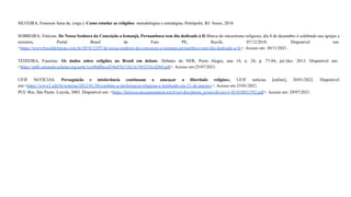 SILVEIRA, Emerson Sena da. (orgs.). Como estudar as religiões: metodologias e estratégias, Petrópolis, RJ: Vozes, 2018.
SOBREIRA, Vinícius. De Nossa Senhora da Conceição a Iemanjá, Pernambuco tem dia dedicado à fé:Marca do sincretismo religioso, dia 8 de dezembro é celebrado nas igrejas e
terreiros, Portal Brasil de Fato PE, Recife, 07/12/2018. Disponível em:
<https://www.brasildefatope.com.br/2018/12/07/de-nossa-senhora-da-conceicao-a-iemanja-pernambuco-tem-dia-dedicado-a-fe>. Acesso em: 30/11/2021.
TEIXEIRA, Faustino. Os dados sobre religiões no Brasil em debate. Debates do NER, Porto Alegre, ano 14, n. 24, p. 77-84, jul./dez. 2013. Disponível em:
<https://pdfs.semanticscholar.org/aa4e/1ce08d8bccd346d7fe71013e749321b1d2b0.pdf>. Acesso em:25/07/2021.
UFJF NOTÍCIAS. Perseguição e intolerância continuam a ameaçar a liberdade religiosa, UFJF notícias [online], 20/01/2022. Disponível
em:<https://www2.ufjf.br/noticias/2022/01/20/combate-a-intolerancia-religiosa-e-lembrado-em-21-de-janeiro/>. Acesso em 23/01/2021.
PUC-Rio, São Paulo: Loyola, 2003. Disponível em: <https://horizon.documentation.ird.fr/exl-doc/pleins_textes/divers11-03/010031592.pdf>. Acesso em: 29/07/2021.
 