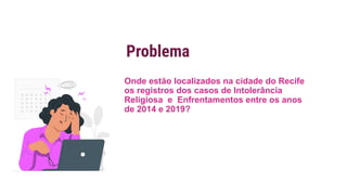Problema
Onde estão localizados na cidade do Recife
os registros dos casos de Intolerância
Religiosa e Enfrentamentos entre os anos
de 2014 e 2019?
 