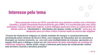 Interesse pelo tema
“Essa pesquisa iniciou em 2015, quando tive meu primeiro contato com a Iniciação
Científica, projeto fomentado financeiramente pelo CNPq. Fui incentivada pelo meu atual
orientador a buscar diferentes lógicas, outros diálogos possíveis entre as controvérsias do
debate sobre as “identidades e alteridades das igrejas cristãs no Recife”, tema que me
despertou para um olhar crítico e menos hostil ao ensino das religiões”
“O tema da intolerância religiosa na cidade moldada de mangue e consequentemente
entrelaçada pelos rizomas da fauna e flora, com espaços de interações que se conectam e
divergem ao mesmo momento, se une com uma multiplicidade de crenças, apresenta um
espaço fértil para o diálogo e quiçá ser um laboratório de boas estratégias de combate às
violências religiosas, desse modo, surge o interesse pela busca de compreender melhor
este território visando a temática presente”
 