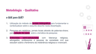 o QUE para QUÊ?
1. Utilização do método da revisão bibliográfica para fundamentar e
contextualizar sobre o assunto descrito nesta dissertação;
2. Pesquisa em relatórios, jornais locais através de palavras-chave;
para seleção de casos sobre a temática da pesquisa;
3. Entrevistas semi-estruturadas com liderança religiosa,
advogados, professores e pessoas da sociedade civil que
estudam sobre o fenômeno da intolerância religiosa e vivenciam.
Metodologia - Qualitativa
 