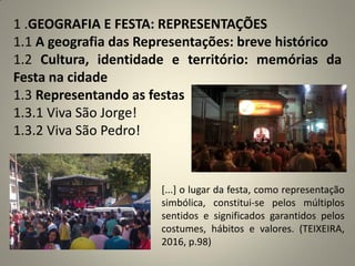 1 .GEOGRAFIA E FESTA: REPRESENTAÇÕES
1.1 A geografia das Representações: breve histórico
1.2 Cultura, identidade e território: memórias da
Festa na cidade
1.3 Representando as festas
1.3.1 Viva São Jorge!
1.3.2 Viva São Pedro!
[...] o lugar da festa, como representação
simbólica, constitui-se pelos múltiplos
sentidos e significados garantidos pelos
costumes, hábitos e valores. (TEIXEIRA,
2016, p.98)
 
