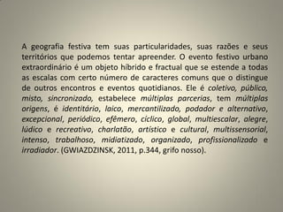 A geografia festiva tem suas particularidades, suas razões e seus
territórios que podemos tentar apreender. O evento festivo urbano
extraordinário é um objeto híbrido e fractual que se estende a todas
as escalas com certo número de caracteres comuns que o distingue
de outros encontros e eventos quotidianos. Ele é coletivo, público,
misto, sincronizado, estabelece múltiplas parcerias, tem múltiplas
origens, é identitário, laico, mercantilizado, podador e alternativo,
excepcional, periódico, efêmero, cíclico, global, multiescalar, alegre,
lúdico e recreativo, charlatão, artístico e cultural, multissensorial,
intenso, trabalhoso, midiatizado, organizado, profissionalizado e
irradiador. (GWIAZDZINSK, 2011, p.344, grifo nosso).
 