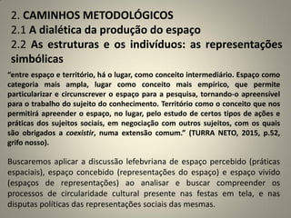 2. CAMINHOS METODOLÓGICOS
2.1 A dialética da produção do espaço
2.2 As estruturas e os indivíduos: as representações
simbólicas
“entre espaço e território, há o lugar, como conceito intermediário. Espaço como
categoria mais ampla, lugar como conceito mais empírico, que permite
particularizar e circunscrever o espaço para a pesquisa, tornando-o apreensível
para o trabalho do sujeito do conhecimento. Território como o conceito que nos
permitirá apreender o espaço, no lugar, pelo estudo de certos tipos de ações e
práticas dos sujeitos sociais, em negociação com outros sujeitos, com os quais
são obrigados a coexistir, numa extensão comum.” (TURRA NETO, 2015, p.52,
grifo nosso).
Buscaremos aplicar a discussão lefebvriana de espaço percebido (práticas
espaciais), espaço concebido (representações do espaço) e espaço vivido
(espaços de representações) ao analisar e buscar compreender os
processos de circularidade cultural presente nas festas em tela, e nas
disputas políticas das representações sociais das mesmas.
 