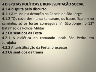 4 DISPUTAS POLÍTICAS E REPRESENTAÇÃO SOCIAL
4.1 A disputa pelo discurso
4.1.1 A missa e a devoção na Capela de São Jorge
4.1.2 “Os covardes nunca tentaram, os fracos ficaram no
caminho, só os fortes conseguiram”: São Jorge no 12º
Batalhão da Polícia Militar
4.2 Os sentidos da Festa
4.2.1 A dialética do comando local: São Pedro em
Jurujuba
4.2.2 A turistificação da Festa: processos
4.3 Os sentidos da trama
 