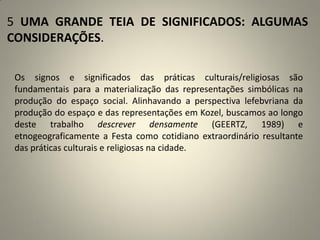 5 UMA GRANDE TEIA DE SIGNIFICADOS: ALGUMAS
CONSIDERAÇÕES.
Os signos e significados das práticas culturais/religiosas são
fundamentais para a materialização das representações simbólicas na
produção do espaço social. Alinhavando a perspectiva lefebvriana da
produção do espaço e das representações em Kozel, buscamos ao longo
deste trabalho descrever densamente (GEERTZ, 1989) e
etnogeograficamente a Festa como cotidiano extraordinário resultante
das práticas culturais e religiosas na cidade.
 