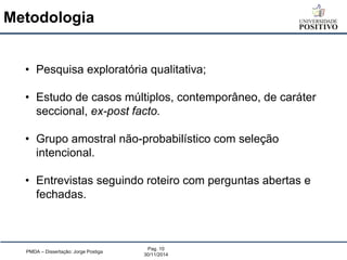 Metodologia 
PMDA – Dissertação: Jorge Postiga 
Pag. 10 
30/11/2014 
•Pesquisa exploratória qualitativa; 
•Estudo de casos múltiplos, contemporâneo, de caráter seccional, ex-post facto. 
•Grupo amostral não-probabilístico com seleção intencional. 
•Entrevistas seguindo roteiro com perguntas abertas e fechadas.  