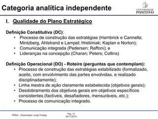 Categoria analítica independente 
PMDA – Dissertação: Jorge Postiga 
Pag. 12 
30/11/2014 
I.Qualidade do Plano Estratégico Definição Constitutiva (DC): 
•Processo de construção das estratégias (Hambrick e Cannella; Mintzberg, Ahlstrand e Lampel; Hrebiniak; Kaplan e Norton); 
•Comunicação integrada (Pedersen; Raffoni); e 
•Lideranças na concepção (Charan; Peters; Collins) Definição Operacional (DO) - Roteiro (perguntas que contemplam): 
•Processo de construção das estratégias estabilizado (formalizado, aceito, com envolvimento das partes envolvidas, e realizado disciplinadamente); 
•Linha mestra de ação claramente estabelecida (objetivos gerais); 
•Desdobramento dos objetivos gerais em objetivos específicos consistentes (factíveis, desafiadores, mensuráveis, etc.); 
•Processo de comunicação integrado.  
