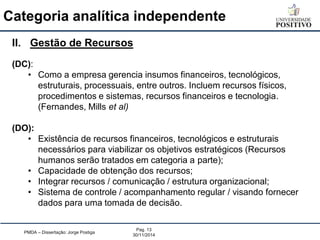 Categoria analítica independente 
PMDA – Dissertação: Jorge Postiga 
Pag. 13 
30/11/2014 
II.Gestão de Recursos (DC): 
•Como a empresa gerencia insumos financeiros, tecnológicos, estruturais, processuais, entre outros. Incluem recursos físicos, procedimentos e sistemas, recursos financeiros e tecnologia. (Fernandes, Mills et al) (DO): 
•Existência de recursos financeiros, tecnológicos e estruturais necessários para viabilizar os objetivos estratégicos (Recursos humanos serão tratados em categoria a parte); 
•Capacidade de obtenção dos recursos; 
•Integrar recursos / comunicação / estrutura organizacional; 
•Sistema de controle / acompanhamento regular / visando fornecer dados para uma tomada de decisão.  