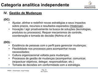 Categoria analítica independente 
PMDA – Dissertação: Jorge Postiga 
Pag. 15 
30/11/2014 
IV.Gestão de Mudanças (DC): 
•Ajustar, alinhar e redefinir novas estratégias e seus impactos sobre prazos, recursos e resultados esperados (Hrebiniak). 
•Inovação / agir proativamente na busca de soluções (tecnologias, produtos ou processos). Requer mecanismos de controle, coordenação e tomada de decisão (Nohria et al) (DO): · 
•Existência de pessoas com o perfil para gerenciar mudanças; 
•Flexibilidade nos processos para acompanhar novas necessidades; 
•Cultura organizacional voltada para mudanças; 
•Processos de gestão de mudanças (acompanhar, comunicar, (re)pactuar objetivos, delegar, responsabilizar, etc.) 
•Tomada de decisões em conformidade com a estratégia.  