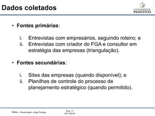 Dados coletados 
PMDA – Dissertação: Jorge Postiga 
Pag. 17 
30/11/2014 
•Fontes primárias: 
i.Entrevistas com empresários, seguindo roteiro; e 
ii.Entrevistas com criador do FGA e consultor em estratégia das empresas (triangulação). 
•Fontes secundárias: 
i.Sites das empresas (quando disponível); e 
ii.Planilhas de controle do processo de planejamento estratégico (quando permitido).  