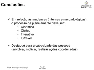 Conclusões 
PMDA – Dissertação: Jorge Postiga 
Pag. 22 
30/11/2014 
Em relação às mudanças (internas e mercadológicas), o processo de planejamento deve ser: 
•Dinâmico 
•Cíclico 
•Interativo 
•Flexível 
Destaque para a capacidade das pessoas (envolver, motivar, realizar ações coordenadas).  
