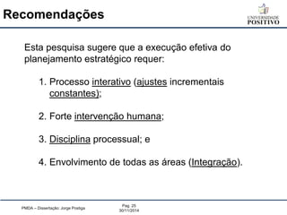 PMDA – Dissertação: Jorge Postiga 
Pag. 25 
30/11/2014 
Esta pesquisa sugere que a execução efetiva do planejamento estratégico requer: 
1.Processo interativo (ajustes incrementais constantes); 
2.Forte intervenção humana; 
3.Disciplina processual; e 
4.Envolvimento de todas as áreas (Integração). 
Recomendações  