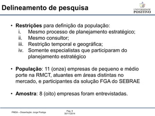 Delineamento de pesquisa 
PMDA – Dissertação: Jorge Postiga 
Pag. 9 
30/11/2014 
•Restrições para definição da população: 
i.Mesmo processo de planejamento estratégico; 
ii.Mesmo consultor; 
iii.Restrição temporal e geográfica; 
iv.Somente especialistas que participaram do planejamento estratégico 
•População: 11 (onze) empresas de pequeno e médio porte na RMCT, atuantes em áreas distintas no mercado, e participantes da solução FGA do SEBRAE 
•Amostra: 8 (oito) empresas foram entrevistadas.  