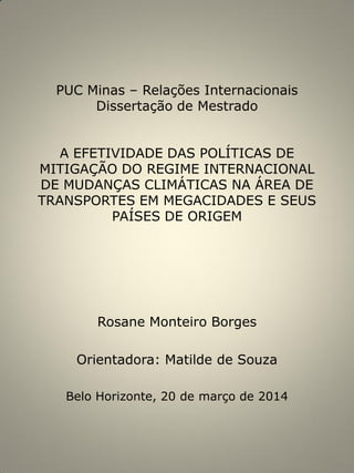 PUC Minas – Relações Internacionais
Dissertação de Mestrado
A EFETIVIDADE DAS POLÍTICAS DE
MITIGAÇÃO DO REGIME INTERNACIONAL
DE MUDANÇAS CLIMÁTICAS NA ÁREA DE
TRANSPORTES EM MEGACIDADES E SEUS
PAÍSES DE ORIGEM
Rosane Monteiro Borges
Orientadora: Matilde de Souza
Belo Horizonte, 20 de março de 2014
 