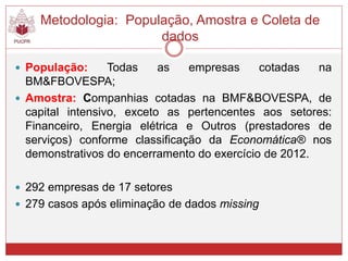  População: Todas as empresas cotadas na
BM&FBOVESPA;
 Amostra: Companhias cotadas na BMF&BOVESPA, de
capital intensivo, exceto as pertencentes aos setores:
Financeiro, Energia elétrica e Outros (prestadores de
serviços) conforme classificação da Economática® nos
demonstrativos do encerramento do exercício de 2012.
 292 empresas de 17 setores
 279 casos após eliminação de dados missing
Metodologia: População, Amostra e Coleta de
dados
 