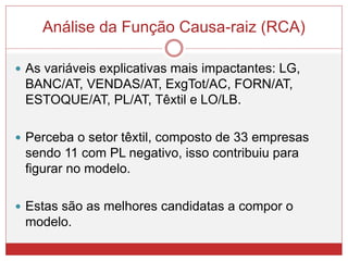 Análise da Função Causa-raiz (RCA)
 As variáveis explicativas mais impactantes: LG,
BANC/AT, VENDAS/AT, ExgTot/AC, FORN/AT,
ESTOQUE/AT, PL/AT, Têxtil e LO/LB.
 Perceba o setor têxtil, composto de 33 empresas
sendo 11 com PL negativo, isso contribuiu para
figurar no modelo.
 Estas são as melhores candidatas a compor o
modelo.
 