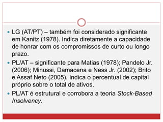  LG (AT/PT) – também foi considerado significante
em Kanitz (1978). Indica diretamente a capacidade
de honrar com os compromissos de curto ou longo
prazo.
 PL/AT – significante para Matias (1978); Pandelo Jr.
(2006); Minussi, Damacena e Ness Jr. (2002); Brito
e Assaf Neto (2005). Indica o percentual de capital
próprio sobre o total de ativos.
 PL/AT é estrutural e corrobora a teoria Stock-Based
Insolvency.
 