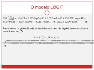 O modelo LOGIT
𝐿𝑂𝐺
𝑃𝑖
1−𝑃𝑖
= −9,423 + 0,085𝐸𝑥𝑔𝑇𝑜𝑡𝐴𝐶 + 1,37𝑉𝑒𝑛𝑑𝑎𝑠𝐴𝑇 + 23,832𝐸𝑠𝑡𝑜𝑞𝑢𝑒𝐴𝑇 +
34,040𝑃𝐿𝐴𝑇 + 3,654𝐵𝑎𝑛𝑐𝐴𝐶 + 37,207𝐹𝑜𝑟𝑛𝐴𝑇 + 8,168𝐿𝐺 + 0,939𝑇ê𝑥𝑡𝑖𝑙 (6)
Pautando-se na probabilidade de insolvência 𝑃𝑖 descrita algebricamente conforme
encontra-se em (7):
𝑃𝑖 = 𝑃𝑟 𝑌𝑖 = 1 𝑋 = 𝑋𝑖 =
𝜀−9,423+0,085𝐸𝑥𝑔𝑇𝑜𝑡𝐴𝐶+1,37𝑉𝑒𝑛𝑑𝑎𝑠𝐴𝑇+23,832𝐸𝑠𝑡𝑜𝑞𝑢𝑒𝐴𝑇+34,040𝑃𝐿𝐴𝑇+3,654𝐵𝑎𝑛𝑐𝐴𝐶+37,207𝐹𝑜𝑟𝑛𝐴𝑇+8,168𝐿𝐺+0,939𝑇ê𝑥𝑡𝑖𝑙
1+𝜀−9,423+0,085𝐸𝑥𝑔𝑇𝑜𝑡𝐴𝐶+1,37𝑉𝑒𝑛𝑑𝑎𝑠𝐴𝑇+23,832𝐸𝑠𝑡𝑜𝑞𝑢𝑒𝐴𝑇+34,040𝑃𝐿𝐴𝑇+3,654𝐵𝑎𝑛𝑐𝐴𝐶+37,207𝐹𝑜𝑟𝑛𝐴𝑇+8,168𝐿𝐺+0,939𝑇ê𝑥𝑡𝑖𝑙
(7)
 