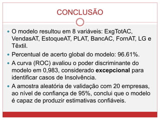 CONCLUSÃO
 O modelo resultou em 8 variáveis: ExgTotAC,
VendasAT, EstoqueAT, PLAT, BancAC, FornAT, LG e
Têxtil.
 Percentual de acerto global do modelo: 96.61%.
 A curva (ROC) avaliou o poder discriminante do
modelo em 0,983, considerado excepcional para
identificar casos de Insolvência.
 A amostra aleatória de validação com 20 empresas,
ao nível de confiança de 95%, conclui que o modelo
é capaz de produzir estimativas confiáveis.
 