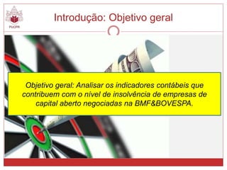 Objetivo geral: Analisar os indicadores contábeis que
contribuem com o nível de insolvência de empresas de
capital aberto negociadas na BMF&BOVESPA.
Introdução: Objetivo geral
 
