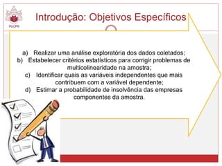 Introdução: Objetivos Específicos
a) Realizar uma análise exploratória dos dados coletados;
b) Estabelecer critérios estatísticos para corrigir problemas de
multicolinearidade na amostra;
c) Identificar quais as variáveis independentes que mais
contribuem com a variável dependente;
d) Estimar a probabilidade de insolvência das empresas
componentes da amostra.
 