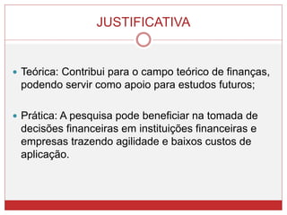 JUSTIFICATIVA
 Teórica: Contribui para o campo teórico de finanças,
podendo servir como apoio para estudos futuros;
 Prática: A pesquisa pode beneficiar na tomada de
decisões financeiras em instituições financeiras e
empresas trazendo agilidade e baixos custos de
aplicação.
 