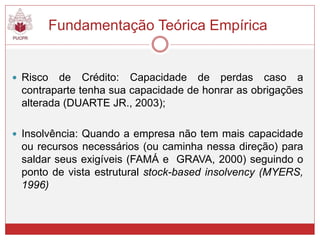Fundamentação Teórica Empírica
 Risco de Crédito: Capacidade de perdas caso a
contraparte tenha sua capacidade de honrar as obrigações
alterada (DUARTE JR., 2003);
 Insolvência: Quando a empresa não tem mais capacidade
ou recursos necessários (ou caminha nessa direção) para
saldar seus exigíveis (FAMÁ e GRAVA, 2000) seguindo o
ponto de vista estrutural stock-based insolvency (MYERS,
1996)
 