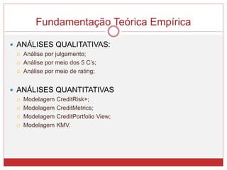  ANÁLISES QUALITATIVAS:
 Análise por julgamento;
 Análise por meio dos 5 C’s;
 Análise por meio de rating;
 ANÁLISES QUANTITATIVAS
 Modelagem CreditRisk+;
 Modelagem CreditMetrics;
 Modelagem CreditPortfolio View;
 Modelagem KMV.
Fundamentação Teórica Empírica
 