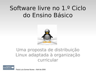 Software livre no 1.º Ciclo
    do Ensino Básico




  Uma proposta de distribuição
  Linux adaptada à organização
           curricular

  Paulo Luís Gomes Nunes – Abril de 2009
 