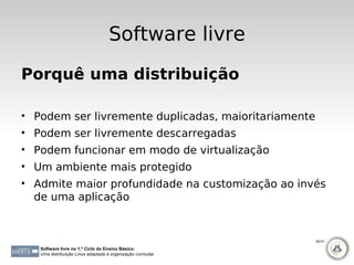 Software livre
Porquê uma distribuição

• Podem ser livremente duplicadas, maioritariamente
• Podem ser livremente descarregadas
• Podem funcionar em modo de virtualização
• Um ambiente mais protegido
• Admite maior profundidade na customização ao invés
  de uma aplicação


                                                              50-51

   Software livre no 1.º Ciclo do Ensino Básico:
   Uma distribuição Linux adaptada à organização curricular
 