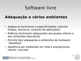 Software livre
Adequação a vários ambientes

• Adapta-se facilmente a especificidades culturais
  (língua, estrutura, conjunto de aplicações)
• Reflecte facilmente adequações aos grupos etários e
  aos conteúdos educativos
• Permite fácil adequação a ambientes de hardware
  “obsoletos”
• Apetência por ambientes em rede e arquitecturas
  cliente / servidor

                                                              56-57

   Software livre no 1.º Ciclo do Ensino Básico:
   Uma distribuição Linux adaptada à organização curricular
 