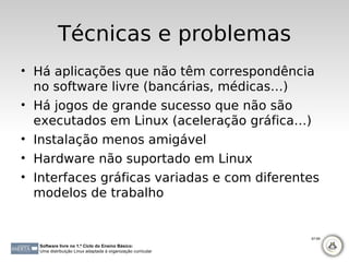 Técnicas e problemas
• Há aplicações que não têm correspondência
  no software livre (bancárias, médicas…)
• Há jogos de grande sucesso que não são
  executados em Linux (aceleração gráfica…)
• Instalação menos amigável
• Hardware não suportado em Linux
• Interfaces gráficas variadas e com diferentes
  modelos de trabalho


                                                             67-69

  Software livre no 1.º Ciclo do Ensino Básico:
  Uma distribuição Linux adaptada à organização curricular
 