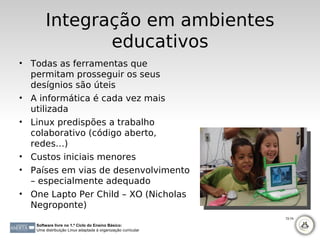 Integração em ambientes
               educativos
• Todas as ferramentas que
  permitam prosseguir os seus
  desígnios são úteis
• A informática é cada vez mais
  utilizada
• Linux predispões a trabalho
  colaborativo (código aberto,
  redes…)
• Custos iniciais menores
• Países em vias de desenvolvimento
  – especialmente adequado
• One Lapto Per Child – XO (Nicholas
  Negroponte)
                                                              72-74

   Software livre no 1.º Ciclo do Ensino Básico:
   Uma distribuição Linux adaptada à organização curricular
 