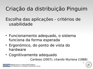 Criação da distribuição Pinguim
Escolha das aplicações - critérios de
 usabilidade

• Funcionamento adequado, o sistema
  funciona da forma esperada
• Ergonómico, do ponto de vista do
  hardware
• Cognitivamente adequado
                                      Cardoso (2007), citando Wyriana (1988)
                                                                         80

  Software livre no 1.º Ciclo do Ensino Básico:
  Uma distribuição Linux adaptada à organização curricular
 