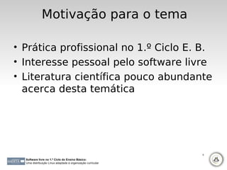 Motivação para o tema

• Prática profissional no 1.º Ciclo E. B.
• Interesse pessoal pelo software livre
• Literatura científica pouco abundante
  acerca desta temática




                                                             5

  Software livre no 1.º Ciclo do Ensino Básico:
  Uma distribuição Linux adaptada à organização curricular
 