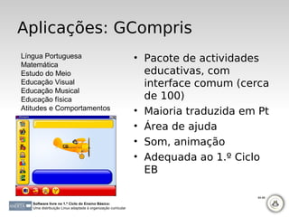 Aplicações: GCompris
Língua Portuguesa                                             • Pacote de actividades
Matemática
Estudo do Meio                                                  educativas, com
Educação Visual                                                 interface comum (cerca
Educação Musical
Educação física                                                 de 100)
Atitudes e Comportamentos                                     • Maioria traduzida em Pt
                                                              • Área de ajuda
                                                              • Som, animação
                                                              • Adequada ao 1.º Ciclo
                                                                EB

                                                                                    84-88

   Software livre no 1.º Ciclo do Ensino Básico:
   Uma distribuição Linux adaptada à organização curricular
 