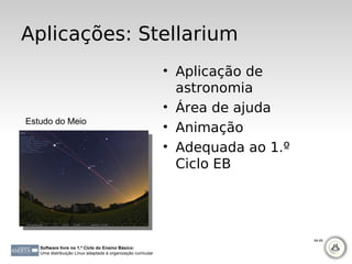 Aplicações: Stellarium
                                                              • Aplicação de
                                                                astronomia
                                                              • Área de ajuda
Estudo do Meio
                                                              • Animação
                                                              • Adequada ao 1.º
                                                                Ciclo EB




                                                                                  94-95

   Software livre no 1.º Ciclo do Ensino Básico:
   Uma distribuição Linux adaptada à organização curricular
 