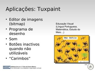 Aplicações: Tuxpaint
• Editor de imagens
  (bitmap)                                                   Educação Visual
                                                             (Língua Portuguesa,
• Programa de                                                Matemática, Estudo do
                                                             Meio…)
  desenho
• Som
• Botões inactivos
  quando não
  utilizáveis
• “Carimbos”
                                                                                     96-98

  Software livre no 1.º Ciclo do Ensino Básico:
  Uma distribuição Linux adaptada à organização curricular
 