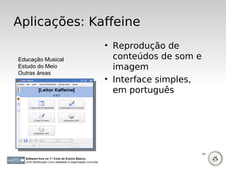 Aplicações: Kaffeine
                                                             • Reprodução de
Educação Musical                                               conteúdos de som e
Estudo do Meio                                                 imagem
Outras áreas
                                                             • Interface simples,
                                                               em português




                                                                                    106

  Software livre no 1.º Ciclo do Ensino Básico:
  Uma distribuição Linux adaptada à organização curricular
 
